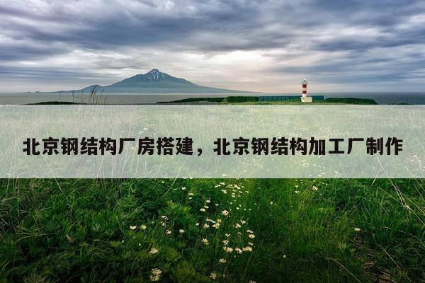 北京钢结构厂房搭建，北京钢结构加工厂制作