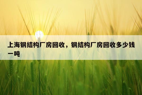 上海钢结构厂房回收，钢结构厂房回收多少钱一吨