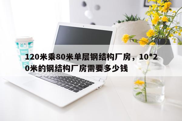 120米乘80米单层钢结构厂房，10*20米的钢结构厂房需要多少钱
