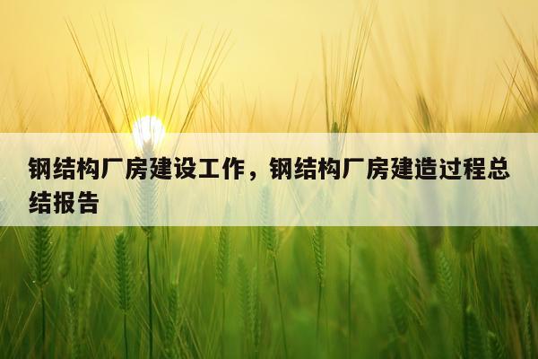 钢结构厂房建设工作，钢结构厂房建造过程总结报告