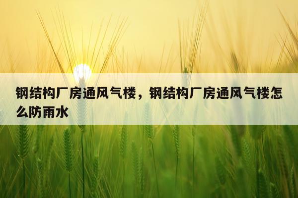 钢结构厂房通风气楼，钢结构厂房通风气楼怎么防雨水