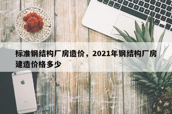 标准钢结构厂房造价，2021年钢结构厂房建造价格多少