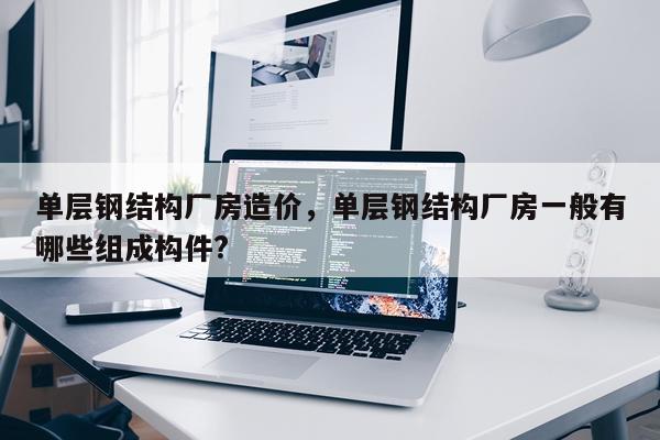 单层钢结构厂房造价，单层钢结构厂房一般有哪些组成构件?