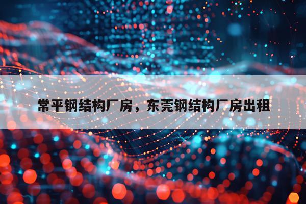 常平钢结构厂房，东莞钢结构厂房出租