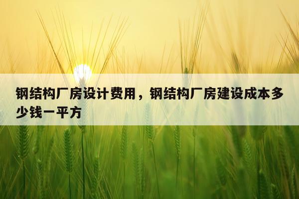 钢结构厂房设计费用，钢结构厂房建设成本多少钱一平方