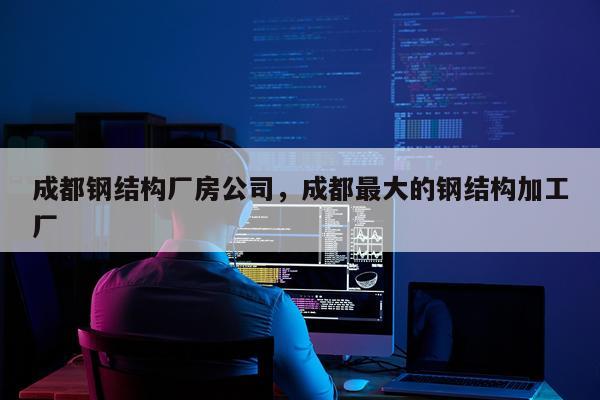 成都钢结构厂房公司，成都最大的钢结构加工厂