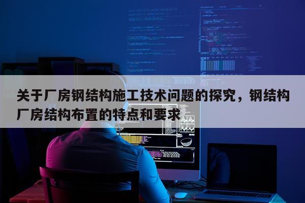关于厂房钢结构施工技术问题的探究，钢结构厂房结构布置的特点和要求