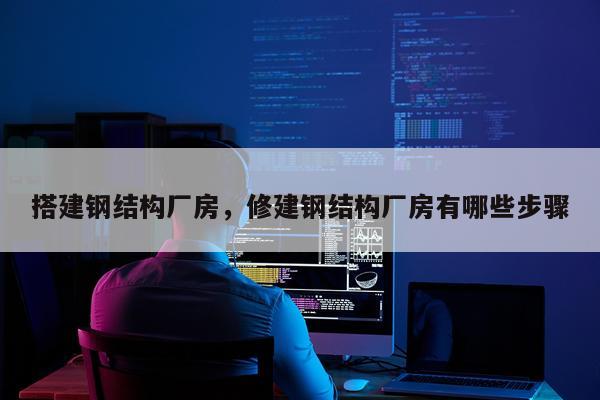 搭建钢结构厂房，修建钢结构厂房有哪些步骤