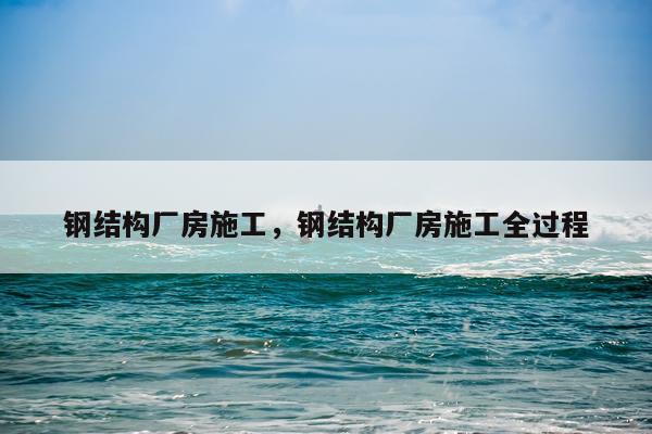 钢结构厂房施工，钢结构厂房施工全过程