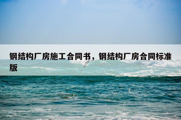 钢结构厂房施工合同书，钢结构厂房合同标准版