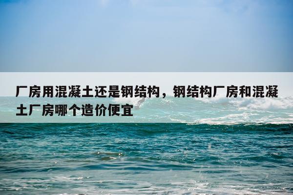 厂房用混凝土还是钢结构，钢结构厂房和混凝土厂房哪个造价便宜