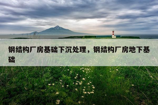 钢结构厂房基础下沉处理，钢结构厂房地下基础