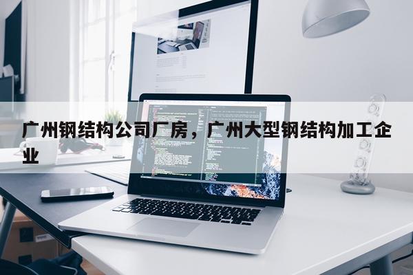 广州钢结构公司厂房，广州大型钢结构加工企业