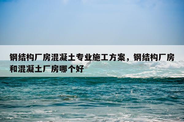 钢结构厂房混凝土专业施工方案，钢结构厂房和混凝土厂房哪个好