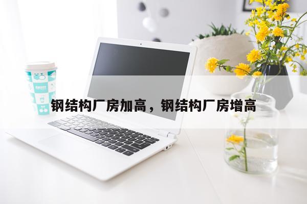 钢结构厂房加高，钢结构厂房增高