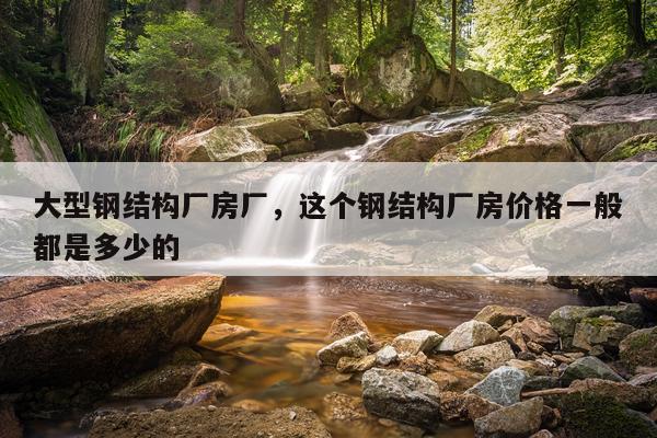 大型钢结构厂房厂，这个钢结构厂房价格一般都是多少的