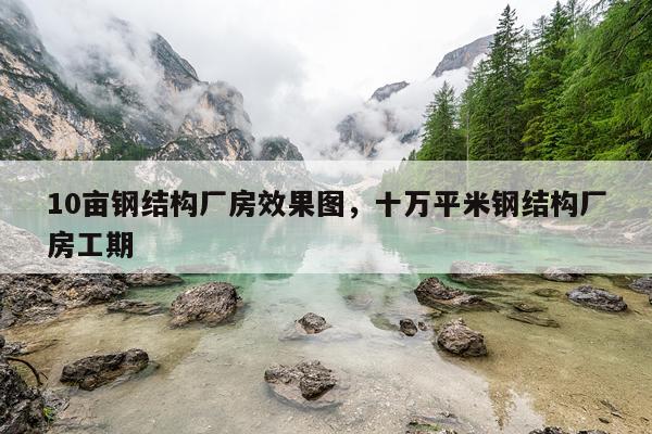 10亩钢结构厂房效果图，十万平米钢结构厂房工期