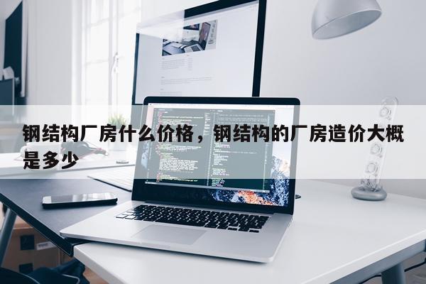 钢结构厂房什么价格，钢结构的厂房造价大概是多少