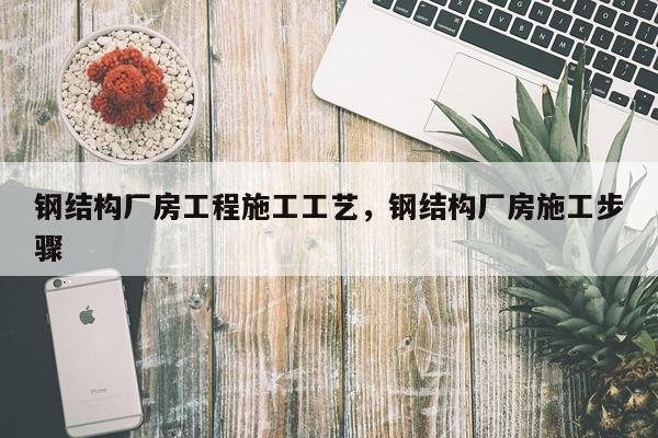 钢结构厂房工程施工工艺，钢结构厂房施工步骤