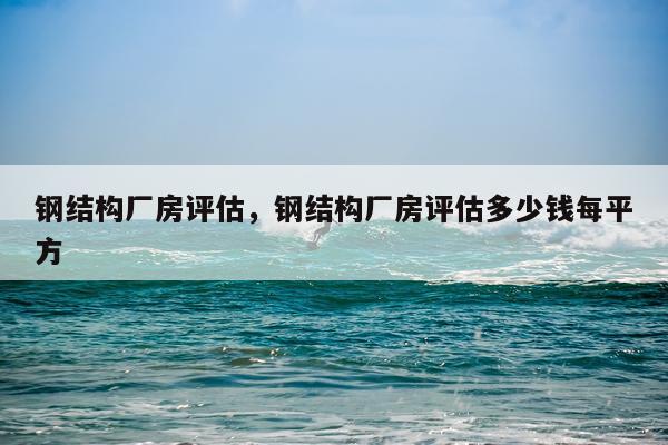 钢结构厂房评估，钢结构厂房评估多少钱每平方