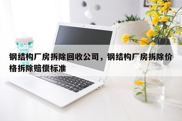钢结构厂房拆除回收公司，钢结构厂房拆除价格拆除赔偿标准