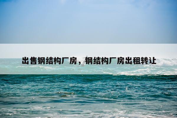 出售钢结构厂房，钢结构厂房出租转让