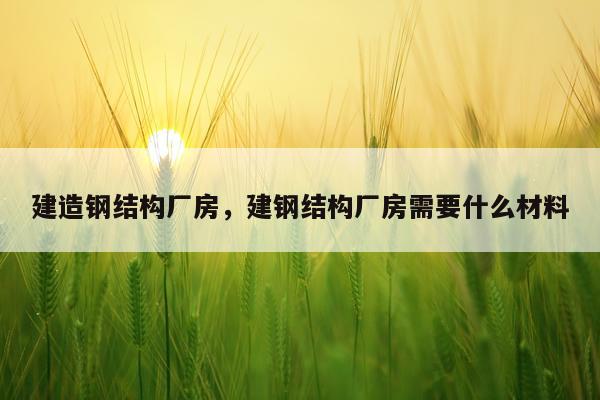建造钢结构厂房，建钢结构厂房需要什么材料