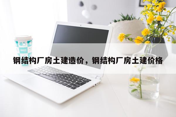 钢结构厂房土建造价，钢结构厂房土建价格