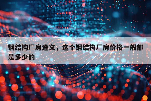 钢结构厂房遵义，这个钢结构厂房价格一般都是多少的