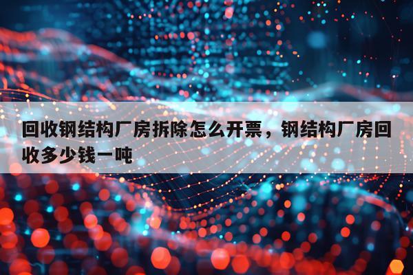 回收钢结构厂房拆除怎么开票，钢结构厂房回收多少钱一吨