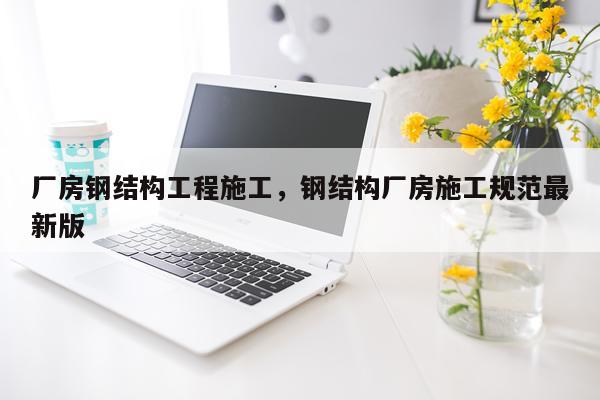 厂房钢结构工程施工，钢结构厂房施工规范最新版