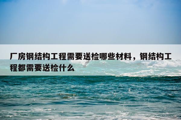 厂房钢结构工程需要送检哪些材料，钢结构工程都需要送检什么
